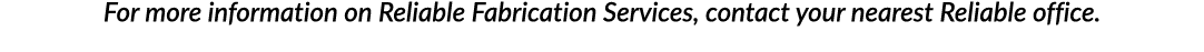 For more information on Reliable Fabrication Services, contact your nearest Reliable office 