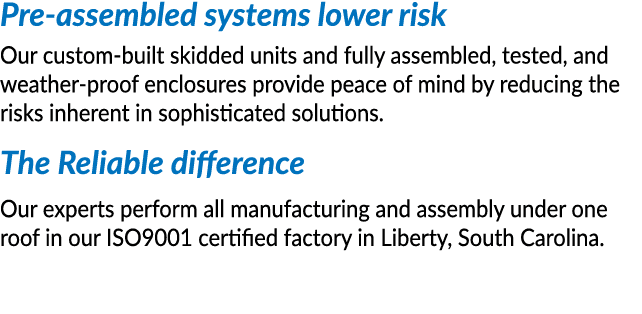 Pre-assembled systems lower risk Our custom-built skidded units and fully assembled, tested, and weather-proof enclos   